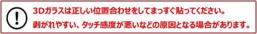 3Dガラスは正しい位置合わせをしてまっすぐ貼ってください。剥がれやすい、タッチ感度が悪いなどの原因となる場合があります。